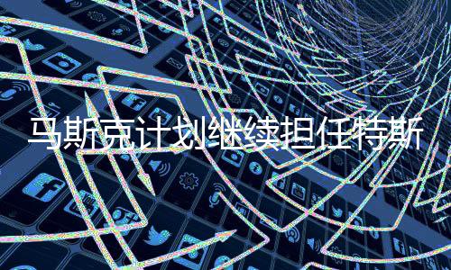 馬斯克計(jì)劃繼續(xù)擔(dān)任特斯拉執(zhí)行官，CEO人選仍受市場(chǎng)矚目