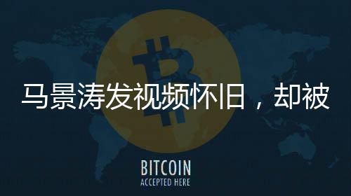 馬景濤發(fā)視頻懷舊，卻被網(wǎng)友巧妙拆臺