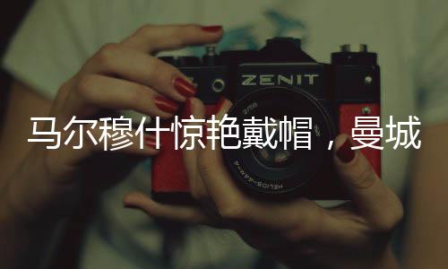馬爾穆什驚艷戴帽，曼城4-0大勝紐卡斯爾，一場精彩的足球?qū)Q