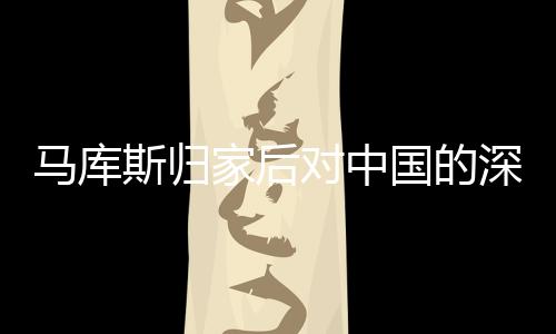 馬庫(kù)斯歸家后對(duì)中國(guó)的深情回憶與思考