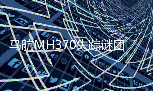 馬航MH370失蹤謎團再掀波瀾，新一輪搜索工作即將重啟