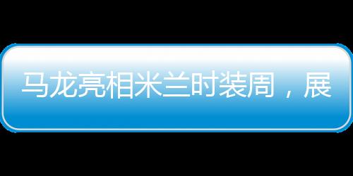 馬龍亮相米蘭時裝周，展現(xiàn)跨界魅力