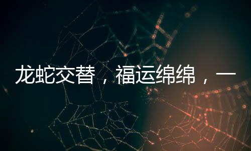 龍蛇交替，福運(yùn)綿綿，一種深度的智慧啟示與幸福追尋的寓意