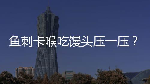 魚刺卡喉吃饅頭壓一壓？不科學(xué)！正確應(yīng)對方法請牢記