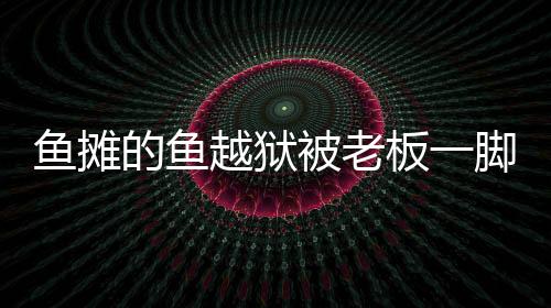 魚(yú)攤的魚(yú)越獄被老板一腳踢回