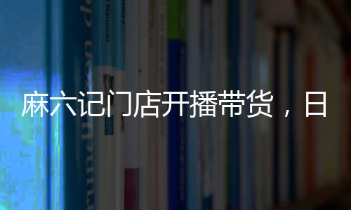 麻六記門店開播帶貨，日銷售額超250萬，熱點事件深度解析