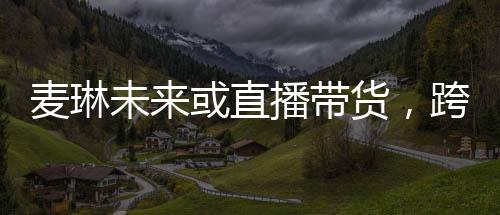 麥琳未來(lái)或直播帶貨，跨界發(fā)展的新星崛起