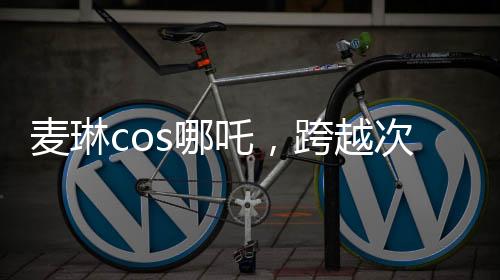 麥琳cos哪吒，跨越次元的奇幻之旅