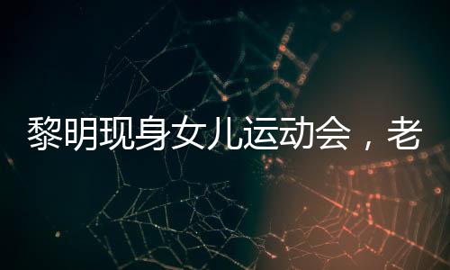 黎明現(xiàn)身女兒運動會，老婆罕見出鏡——家庭幸福展現(xiàn)公眾視野