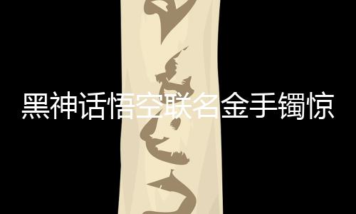 黑神話悟空聯(lián)名金手鐲驚艷亮相，售價(jià)達(dá)4.6萬(wàn)