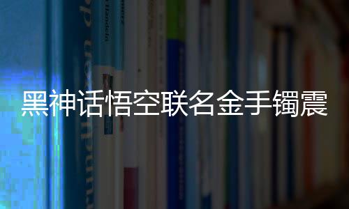 黑神話悟空聯(lián)名金手鐲震撼登場(chǎng)，售價(jià)高達(dá)4.6萬(wàn)，限量珍藏，獨(dú)一無(wú)二的藝術(shù)品