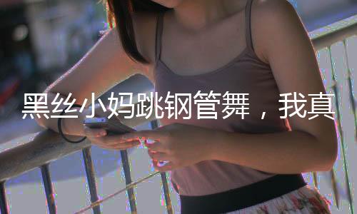 黑絲小媽跳鋼管舞，我真頂不住了