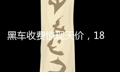 黑車收費驚現(xiàn)天價，18公里路程竟要價581元，官方迅速通報調(diào)查