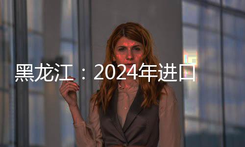 黑龍江：2024年進(jìn)口食用水生動物同比增152.46%