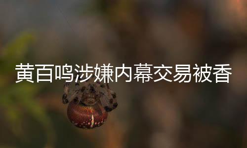 黃百鳴涉嫌內(nèi)幕交易被香港證監(jiān)會(huì)檢控
