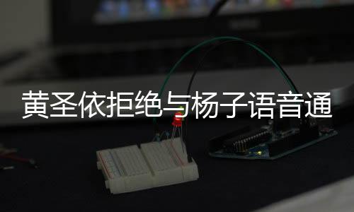 黃圣依拒絕與楊子語音通話，揭秘背后原因