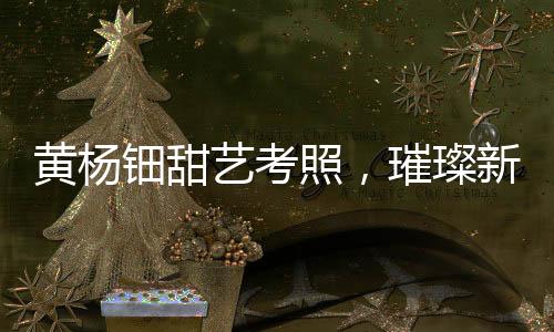 黃楊鈿甜藝考照，璀璨新星備戰(zhàn)藝術(shù)高考之路