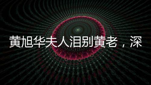 黃旭華夫人淚別黃老，深情緬懷一生奉獻(xiàn)