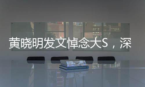 黃曉明發(fā)文悼念大S，深切緬懷，愿安息