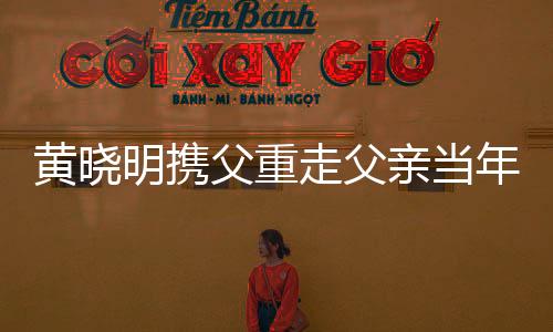 黃曉明攜父重走父親當年參軍路，共敘家國情懷