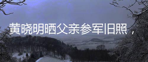 黃曉明曬父親參軍舊照，揭開父輩榮耀歲月的一頁