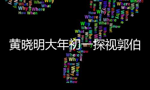 黃曉明大年初一探視郭伯伯，一份暖心的祝福與陪伴