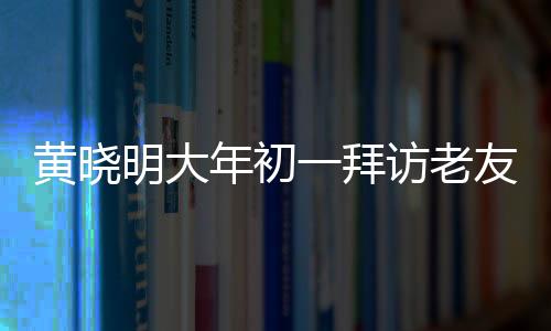 黃曉明大年初一拜訪老友郭伯伯，傳遞新春祝福，深化友情紐帶