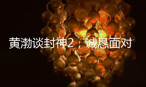黃渤談封神2，誠(chéng)懇面對(duì)觀(guān)眾反饋，展現(xiàn)真心誠(chéng)意之作