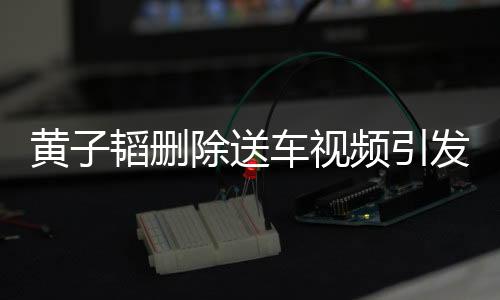 黃子韜刪除送車視頻引發(fā)關(guān)注，背后原因引人猜測