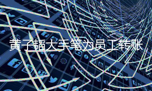 黃子韜大手筆為員工轉(zhuǎn)賬，金額高達(dá)一萬八——看企業(yè)界的暖心之舉