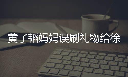 黃子韜媽媽誤刷禮物給徐藝洋，引發(fā)網(wǎng)友熱議