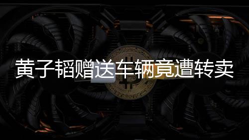 黃子韜贈(zèng)送車(chē)輛竟遭轉(zhuǎn)賣(mài)，事件引發(fā)關(guān)注