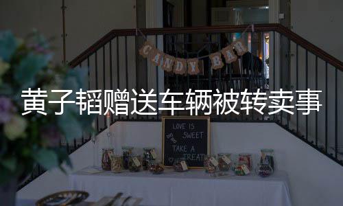 黃子韜贈送車輛被轉賣事件曝光，揭示背后的故事與細節(jié)
