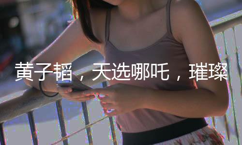 黃子韜，天選哪吒，璀璨閃耀的多元才華新星
