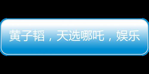 黃子韜，天選哪吒，娛樂界的璀璨明珠