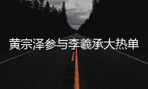 黃宗澤參與李羲承大熱單曲舞蹈，掀起新一輪熱潮
