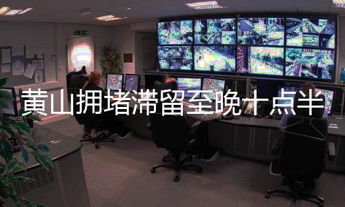 黃山擁堵滯留至晚十點半，游客出行遭遇高峰挑戰(zhàn)