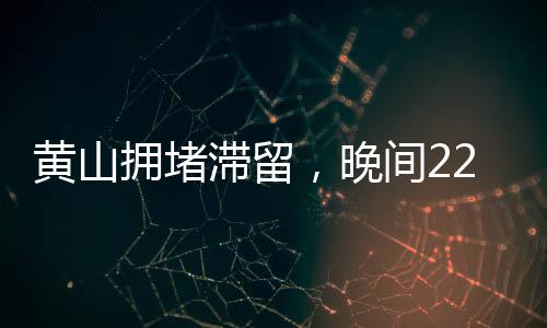黃山擁堵滯留，晚間22點(diǎn)的景區(qū)現(xiàn)狀