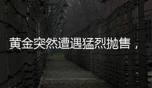 黃金突然遭遇猛烈拋售，市場波動背后的原因與影響分析