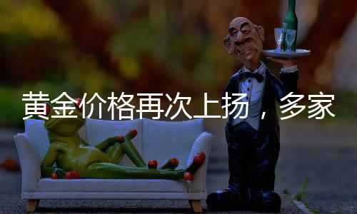 黃金價格再次上揚(yáng)，多家銀行發(fā)布風(fēng)險提示——投資者需警惕風(fēng)險與機(jī)遇并存