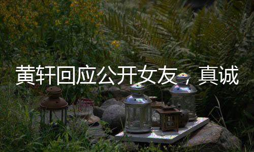 黃軒回應(yīng)公開女友，真誠宣告，愛意在心間流淌