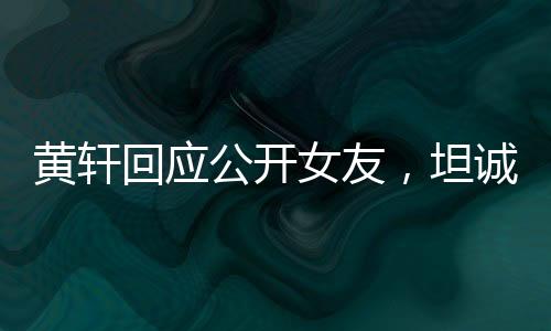 黃軒回應(yīng)公開(kāi)女友，坦誠(chéng)與勇敢展現(xiàn)真情本色