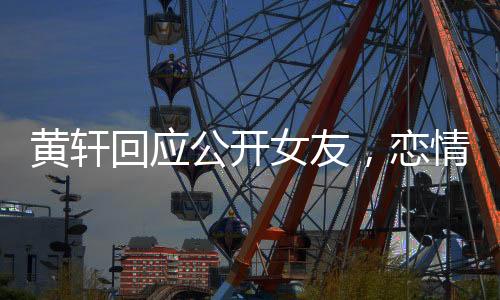 黃軒回應公開女友，戀情揭曉，公眾關(guān)注下的坦然表白