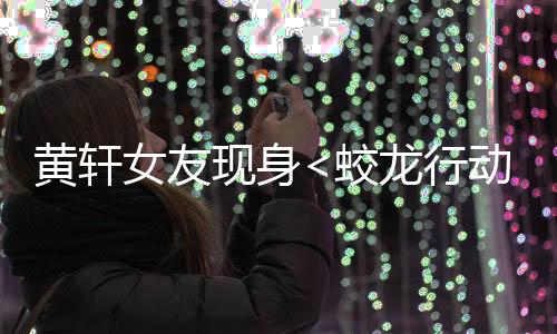 黃軒女友現(xiàn)身<蛟龍行動>首映禮，星光熠熠，情感牽動人心
