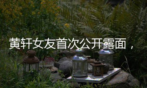 黃軒女友首次公開露面，引發(fā)熱議與關(guān)注，一位隱藏戀情的揭秘之旅