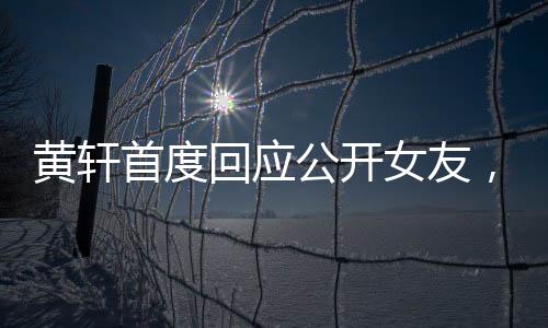 黃軒首度回應(yīng)公開女友，認真面對戀情，責(zé)任至上