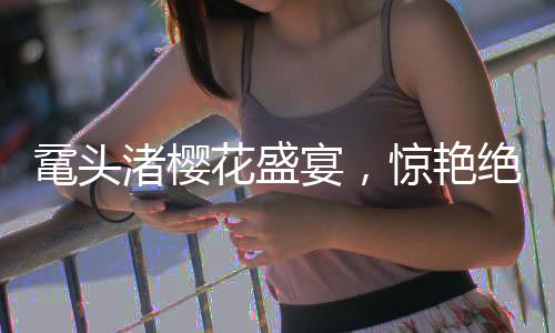黿頭渚櫻花盛宴，驚艷絕倫的春日畫卷