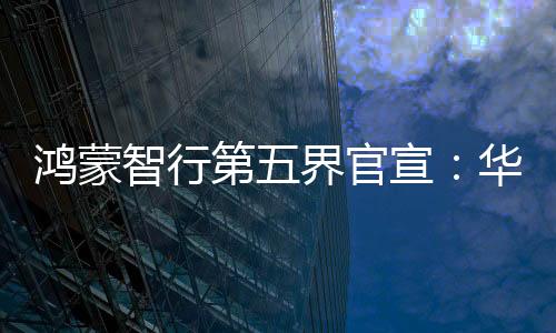 鴻蒙智行第五界官宣：華為與上汽聯(lián)合打造尚界，首期投入60億元，專屬團(tuán)隊超5000人