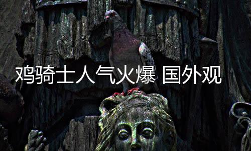雞騎士人氣火爆 國(guó)外觀(guān)眾帶了一只雞去看《我的世界大電影》