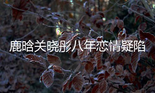 鹿晗關(guān)曉彤八年戀情疑陷分手風(fēng)云